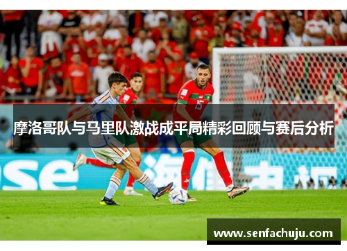 摩洛哥队与马里队激战成平局精彩回顾与赛后分析